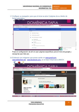 UNIVERSIDAD NACIONAL DE CHIMBORAZO
INFORMÁTICA TICS
UNIDADIII
INTERNET Y SERVICIOS
TAPIA DOMENICA
PSICOLOGIA EDUCATIVA
12
17. Configure su navegador para que al iniciar se abra 3 páginas de su interés de
forma automática.
Puse en configuración de ahí en usar páginas específicas para el inicio de google y
escogí las que más uso.
18. Evidencie con imágenes que posee cuenta en www.gmail.com,
www.slideshare.net, www.facebook.com, en el Aula Virtual de la UNACH.
 