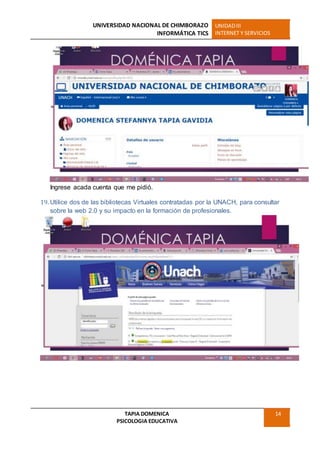 UNIVERSIDAD NACIONAL DE CHIMBORAZO
INFORMÁTICA TICS
UNIDADIII
INTERNET Y SERVICIOS
TAPIA DOMENICA
PSICOLOGIA EDUCATIVA
14
Ingrese acada cuenta que me pidió.
19. Utilice dos de las bibliotecas Virtuales contratadas por la UNACH, para consultar
sobre la web 2.0 y su impacto en la formación de profesionales.
 