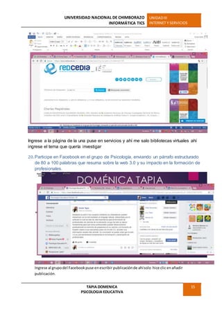 UNIVERSIDAD NACIONAL DE CHIMBORAZO
INFORMÁTICA TICS
UNIDADIII
INTERNET Y SERVICIOS
TAPIA DOMENICA
PSICOLOGIA EDUCATIVA
15
Ingrese a la página de la una puse en servicios y ahí me salo bibliotecas virtuales ahí
ingrese el tema que quería investigar
20. Participe en Facebook en el grupo de Psicología, enviando un párrafo estructurado
de 80 a 100 palabras que resuma sobre la web 3.0 y su impacto en la formación de
profesionales.
Ingrese al grupodel Facebookpuse enescribir publicaciónde ahísolo hice clic enañadir
publicación.
 