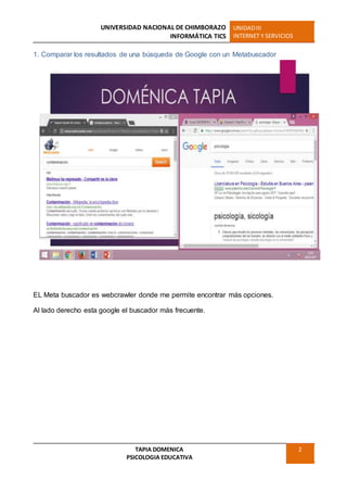 UNIVERSIDAD NACIONAL DE CHIMBORAZO
INFORMÁTICA TICS
UNIDADIII
INTERNET Y SERVICIOS
TAPIA DOMENICA
PSICOLOGIA EDUCATIVA
2
1. Comparar los resultados de una búsqueda de Google con un Metabuscador
EL Meta buscador es webcrawler donde me permite encontrar más opciones.
Al lado derecho esta google el buscador más frecuente.
 
