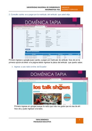UNIVERSIDAD NACIONAL DE CHIMBORAZO
INFORMÁTICA TICS
UNIDADIII
INTERNET Y SERVICIOS
TAPIA DOMENICA
PSICOLOGIA EDUCATIVA
3
2. Consulte cuánto va a pagar por la matrícula del vehículo que usted elija.
Primero ingrese a google puse cuenta a pagar por matricula de vehículo hice clic en la
primera opción al entrar a la página debía ingresar la placa del vehículo que quería saber.
3. Ingrese a una radio on-line de Ecuador
Primero ingrese en google busque la radio que más me gusta que es exa de ahí
hice clic y pude ingresar a la radio.
 
