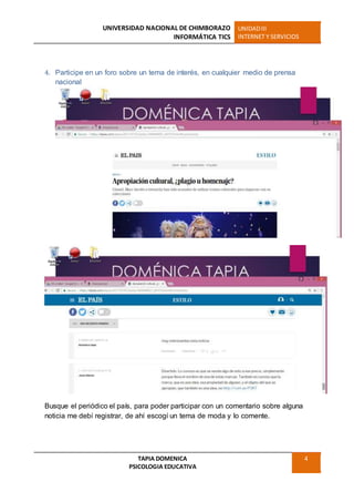UNIVERSIDAD NACIONAL DE CHIMBORAZO
INFORMÁTICA TICS
UNIDADIII
INTERNET Y SERVICIOS
TAPIA DOMENICA
PSICOLOGIA EDUCATIVA
4
4. Participe en un foro sobre un tema de interés, en cualquier medio de prensa
nacional
Busque el periódico el país, para poder participar con un comentario sobre alguna
noticia me debí registrar, de ahí escogí un tema de moda y lo comente.
 
