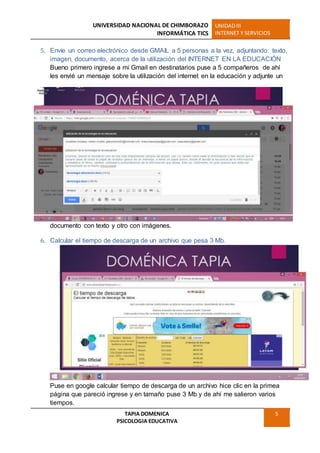 UNIVERSIDAD NACIONAL DE CHIMBORAZO
INFORMÁTICA TICS
UNIDADIII
INTERNET Y SERVICIOS
TAPIA DOMENICA
PSICOLOGIA EDUCATIVA
5
5. Envíe un correo electrónico desde GMAIL a 5 personas a la vez, adjuntando: texto,
imagen, documento, acerca de la utilización del INTERNET EN LA EDUCACIÓN
Bueno primero ingrese a mi Gmail en destinatarios puse a 5 compañeros de ahí
les envié un mensaje sobre la utilización del internet en la educación y adjunte un
documento con texto y otro con imágenes.
6. Calcular el tiempo de descarga de un archivo que pesa 3 Mb.
Puse en google calcular tiempo de descarga de un archivo hice clic en la primea
página que pareció ingrese y en tamaño puse 3 Mb y de ahí me salieron varios
tiempos.
 