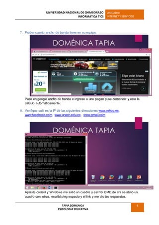 UNIVERSIDAD NACIONAL DE CHIMBORAZO
INFORMÁTICA TICS
UNIDADIII
INTERNET Y SERVICIOS
TAPIA DOMENICA
PSICOLOGIA EDUCATIVA
6
7. Probar cuanto ancho de banda tiene en su equipo.
Puse en google ancho de banda e ingrese a una pagan puse comenzar y esta la
calculo automáticamente.
8. Verifique cuál es la IP de las siguientes direcciones www.yahoo.es,
www.facebook.com, www.unach.edu.ec, www.gmail.com
Aplaste control y Windows me salió un cuadro y escribí CMD de ahí se abrió un
cuadro con letras, escribí ping espacio y el link y me dio las respuestas.
 
