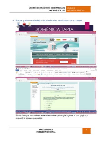 UNIVERSIDAD NACIONAL DE CHIMBORAZO
INFORMÁTICA TICS
UNIDADIII
INTERNET Y SERVICIOS
TAPIA DOMENICA
PSICOLOGIA EDUCATIVA
7
9. Busque y utilice un simulador virtual educativo, relacionado con su carrera.
Primeo busque simuladores educativos sobre psicología ingrese a una página y
respondí a algunas preguntas.
 