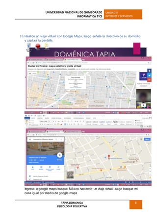 UNIVERSIDAD NACIONAL DE CHIMBORAZO
INFORMÁTICA TICS
UNIDADIII
INTERNET Y SERVICIOS
TAPIA DOMENICA
PSICOLOGIA EDUCATIVA
8
10. Realice un viaje virtual con Google Maps, luego señale la dirección de su domicilio
y captura la pantalla.
Ingrese a google maps busque México haciendo un viaje virtual luego busque mi
casa igual por medio de google maps
 