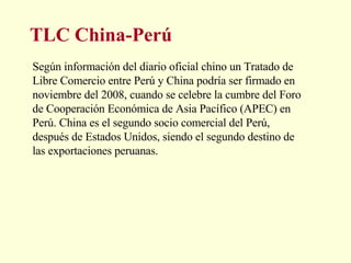 TLC China-Perú Según información del diario oficial chino un Tratado de Libre Comercio entre Perú y China podría ser firmado en noviembre del 2008, cuando se celebre la cumbre del Foro de Cooperación Económica de Asia Pacífico (APEC) en Perú. China es el segundo socio comercial del Perú, después de Estados Unidos, siendo el segundo destino de las exportaciones peruanas.  