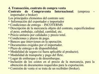 4. Transacción, contrato de compra venta   Contrato de Compraventa Internacional . (empresa - importador o broker) Los principales elementos del contrato son:  ·Información del exportador e importador Condiciones de entrega – INCOTERMS Descripción de la mercancía objeto del contrato, especificándose el peso, embalaje, calidad, cantidad, etc. Precio unitario por calidades y precio total.  Condiciones y plazos de pago.  Bancos que intervienen en la operación.  Documentos exigidos por el importador.  Plazo de entrega o de disponibilidad.  Modalidad de seguro (si fuera aplicable al producto). Modalidad de transporte y pago del flete. Lugar de embarque y de desembarque. Inclusión de los costos en el precio de la mercancía, para la obtención de documentos requeridos para la exportación. Comisión de venta si se trata de un recibidor (broker). 