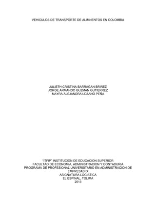 VEHICULOS DE TRANSPORTE DE ALIMNENTOS EN COLOMBIA
JULIETH CRISTINA BARRAGAN BRIÑEZ
JORGE ARMANDO GUZMAN GUTIERREZ
MAYRA ALEJANDRA LOZANO PEÑA
“ITFIP” INSTITUCION DE EDUCACION SUPERIOR
FACULTAD DE ECONOMIA, ADMINISTRACION Y CONTADURIA
PROGRAMA DE PROFESIONAL UNIVERSITARIO EN ADMINISTRACION DE
EMPRESAS IX
ASIGNATURA LOGISTICA
EL ESPINAL, TOLIMA
2013
 
