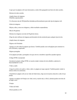 14
-Logra que tus páginas web sean interesantes y están al día agregando una barra de redes sociales.
-Botones de redes sociales
-Amplio banco de imágenes
-Plantillas espectaculares
-Te ofrecemos más de 500 plantillas diseñadas profesionalmente para todo tipo de páginas web.
-Editor de imágenes
-Mejora, edita y retoca tus imágenes y obtén resultados sorprendentes.
-Más de 40 galerías
-Destaca tus imágenes con más de 40 galerías únicas.
-Elige de entre millones de imágenes profesionales de alta resolución para cualquier tipo de sitio.
-Amplio banco de imágenes
-Páginas web ilimitadas
-Agrega a tu sitio todas las páginas que desees. También puedes crear sub-páginas para mantener tu
sitio estilizado y organizado.
-Páginas protegidas
-Crea páginas privadas y protegidas a las que solo tú o miembros específicos puedan ingresar.
-Código HTML incorporado
-Incorpora tu propio código HTML en nuestra simple ventana de texto editable y optimiza la
funcionalidad de tu sitio.
-Video y audio
-Carga los archivos de audio y video y dale a tu página un toque especial. También puedes vender tu
música online sin comisiones.
-Transforma tu página web con un video de fondo único, elige uno de nuestra colección o sube el tuyo
propio.
-Agrega a tu página web franjas con video, texto y mucho más, es fácil y además puedes moverlas de
un lugar a otro.
-Franjas
-Videos de fondo
-Efecto parallax en 3D
 