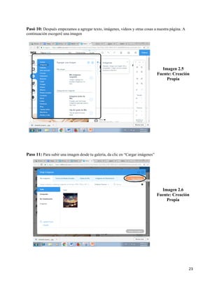 23
Pasó 10: Después empezamos a agregar texto, imágenes, videos y otras cosas a nuestra página. A
continuación escogeré una imagen
Imagen 2.5
Fuente: Creación
Propia
Paso 11: Para subir una imagen desde tu galería, da clic en “Cargar imágenes”
Imagen 2.6
Fuente: Creación
Propia
 