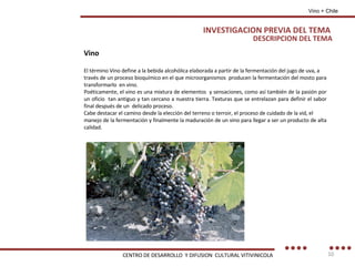 DESCRIPCION DEL TEMA Vino El término Vino define a la bebida alcohólica elaborada a partir de la fermentación del jugo de uva, a través de un proceso bioquímico en el que microorganismos  producen la fermentación del mosto para transformarlo  en vino. Poéticamente, el vino es una mixtura de elementos  y sensaciones, como así también de la pasión por un oficio  tan antiguo y tan cercano a nuestra tierra. Texturas que se entrelazan para definir el sabor final después de un  delicado proceso. Cabe destacar el camino desde la elección del terreno o terroir, el proceso de cuidado de la vid, el manejo de la fermentación y finalmente la maduración de un vino para llegar a ser un producto de alta calidad. INVESTIGACION PREVIA DEL TEMA Vino + Chile CENTRO DE DESARROLLO  Y DIFUSION  CULTURAL VITIVINICOLA 