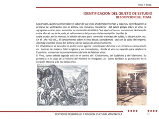 Los griegos, quienes conservaban el sabor de sus vinos añadiéndole hierbas y especias, contribuyeron al proceso de vinificación con el ánfora. Los romanos, herederos  del saber griego sobre el vino, le agregaban azúcar para  aumentar su contenido alcohólico. Sus aportes fueron  numerosos, destacando entre ellos el uso de la poda, el  refinamiento del proceso de fermentación, las ollas de cobre usadas en los mostos, la adición de yeso para  controlar el exceso de acidez, la decantación, etc. En el  año 400 d.C., el conocimiento sobre el vino decae, coincidiendo  casi con la caída del Imperio. Además se perdió el uso del  ánfora y de las vasijas de almacenamiento. En el Medioevo se descubre el azufre como agente  esterilizador del vino y se comienza a almacenarlo en  barricas de madera. Sólo la Iglesia y sus monasterios,  donde el vino se necesitó para celebrar la Eucaristía,  conservan los conocimientos del arte de fabricar vinos. El Vino, como bebida sagrada está en el centro del  Cristianismo, del Judaísmo y del Islamismo. Su presencia a lo largo de la historia del Hombre es innegable, así  como también su gravitación en la creación literaria y de  las bellas artes. DESCRIPCION DEL TEMA IDENTIFICACION DEL OBJETO DE ESTUDIO Vino + Chile CENTRO DE DESARROLLO  Y DIFUSION  CULTURAL VITIVINICOLA 