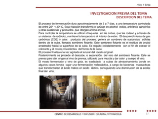 DESCRIPCION DEL TEMA El proceso de fermentación dura aproximadamente de 3 a 7 dias, a una temperatura controlada de entre 25º  y 30º C. Esta reacción transforma el azúcar en alcohol  etílico, anhídrico carbónico y otras sustancias y productos  que otorgan aroma al vino. Para controlar la temperatura se utilizan chaquetas  en las cubas, que las rodean y a través de un sistema  de radiador, mantiene la temperatura al interior de estas.  El desprendimiento de gas carbónico (CO2) y calor,  producto del proceso, genera un sombrero de sustancias  sólidas dentro de la cuba, llamado sombrero flotante. Este sombrero flotante es el residuo de orujod arrastrador hacia la superficie de la cuba. Es regado constantemente  con el fin de extraer el colorante y el mosto procedentes  del fondo de la cuba. El proceso finaliza una vez agotada el azucar del  mosto original. Posteriormente se procede al descube, o separación  del vino del sombrero flotante. Este se prensa para dar  origen al vino de prensa, utilizado para mezcla y dar color  y cuerpo al vino. El mosto fermentado o vino de gota, es trasladado  a cubas de almacenamiento donde en algunos casos tendra  lugar una fermentación maleoláctica, a cargo de bacterias  malolácticas que transformarán el ácido málico en ácido  láctico, consiguiendo una disminución de la acidez final del  vino. Vino + Chile INVESTIGACION PREVIA DEL TEMA CENTRO DE DESARROLLO  Y DIFUSION  CULTURAL VITIVINICOLA 