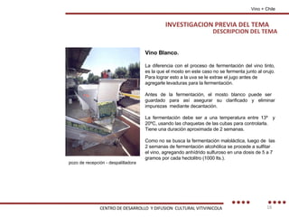 DESCRIPCION DEL TEMA Vino Blanco. La diferencia con el proceso de fermentación del vino tinto, es la que el mosto en este caso no se fermenta junto al orujo. Para lograr esto a la uva se le extrae el jugo antes de agregarle levaduras para la fermentación. Antes de la fermentación, el mosto blanco puede ser  guardado para así asegurar su clarificado y eliminar impurezas  mediante decantación. La fermentación debe ser a una temperatura entre 13º  y 20ºC, usando las chaquetas de las cubas para controlarla. Tiene una duración aproximada de 2 semanas. Como no se busca la fermentación maloláctica, luego de  las 2 semanas de fermentación alcohólica se procede a sulfitar el vino, agregando anhídrido sulfuroso en una dosis de 5 a 7 gramos por cada hectolitro (1000 lts.). pozo de recepción - despalilladora Vino + Chile INVESTIGACION PREVIA DEL TEMA CENTRO DE DESARROLLO  Y DIFUSION  CULTURAL VITIVINICOLA 