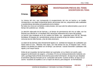 DESCRIPCION DEL TEMA Crianza. La crianza del vino, que corresponde al envejecimiento del vino en barrica y en botella, corresponde a una etapa fundamental dentro del proceso del vino, adquiriendo este cualidades y características derivadas principalmente de la madera. No todos los vinos son sometidos a este proceso, sino que solo los seleccionados y que con el tiempo irán puliendo sus  virtudes. La elección adecuada de las barricas, y el tiempo de permanencia del vino en ellas, son los factores que influirán en  el resultado final, decisones netamente de la mano del enólogo. La barrica más empleada es la de madera de Roble, con  capacidad para 225 lts., llamada bordalesa. El traspaso de  características variara de acuerdo al tipo de madera, siendo las comunes las de roble francés, y las de roble americano.  La edad de las barricas esta directamente ligada a la  cantidad de traspaso de cualidades que habrá sobre el vino.  Mientras más viejas, con más tiempo de uso, el traspaso será  menor, debido a la pérdida de calidad con el tiempo. Las barricas  nuevas transmiten cualidades más rápido y con mayor fuerza. Antes de ser ocupadas, las barricas deben ser quemadas  en su interior con azufre, para asegurar la eliminación de oxígeno  y microbios. El vino se introduce lentamente mediante una caña  que llega hasta el fondo de la barrica para evitar la formación  de espuma que desplase el anhídrido sulfuroso formado por la  combustión del azufre. Cuando se llena, se tapa con un corcho  recubierto de arpillera o con un tapón de silicona, para asegurar  se hermeticidad. Vino + Chile INVESTIGACION PREVIA DEL TEMA CENTRO DE DESARROLLO  Y DIFUSION  CULTURAL VITIVINICOLA 