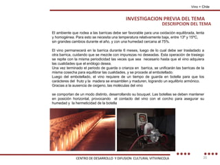 DESCRIPCION DEL TEMA El ambiente que rodea a las barricas debe ser favorable para una oxidación equilibrada, lenta y homogénea. Para esto se necesita una temperatura relativamente baja, entre 13º y 15ºC, sin grandes cambios durante el año, y con una humedad cercana al 75%. El vino permanecerá en la barrica durante 6 meses, luego de lo cual debe ser trasladado a otra barrica, cuidando que se mezcle con impurezas no deseadas. Esta operación de trasiego se repite con la misma periodicidad las veces que sea  necesario hasta que el vino adquiera las cualidades que el enólogo desea. Una vez terminado el periodo de guarda o crianza en  barrica, se unificarán las barricas de la misma cosecha para equilibrar las cualidades, y se procede al embotellado. Luego del embotellado, el vino requiere de un tiempo de guarda en botella para que los carácteres del  fruto y la  madera se ensamblen y maduren, logrando un equilibrio armónico. Gracias a la ausencia de oxigeno, las moléculas del vino se comportan de un modo distinto, desarrollando su bouquet. Las botellas se deben mantener en posición horizontal, provocando  el contacto del vino con el corcho para asegurar su humedad y  la hermeticidad de la botella Vino + Chile INVESTIGACION PREVIA DEL TEMA CENTRO DE DESARROLLO  Y DIFUSION  CULTURAL VITIVINICOLA 