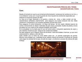 Cava. Desde el momento en que la uva comienza la fermentación, comienzan los cambios en el vino, y no se detienen nunca, por  lo que la guarda de vinos requiere de condiciones especiales que aseguren la evolución positiva de ellos. La cava es el lugar destinado a la guarda y crianza de  vinos, y debe cumplir con las  características señaladas anteriormente  para asegurar una buena evolución del vino. Debe mantener la  temperatura y la humedad reguladas durante todo el año. Para asegurar el control ambiental, a lo largo del tiempo  de han usado métodos pasivos de control. Comúnmente se utilizan materiales de gran masa y porosidad. Suelos de piedra y muros de adobe son muy vistos en las antiguas bodegas vitivinícolas. En la actualidad, se ha dado paso al uso de control activo, incluyendo aspersores de vapor y otro métodos mecánicos para  asegurar las condiciones ideales. Se debe asegurar que no lleguen rayos de sol directo  sobre las botellas o barricas, ya que varía notoriamente la  calidad y color del vino. Cabe señalar que no todos los vinos deben pasar por  un periodo prolongado de guarda. Muchos vinos resaltan sus  cualidades al ser catados cuando son jóvenes. El periodo de  guarda varía según la variedad de la cepa, el suelo de origen  y la técnica y proceso de crianza de cada enólogo. DESCRIPCION DEL TEMA INVESTIGACION PREVIA DEL TEMA Vino + Chile CENTRO DE DESARROLLO  Y DIFUSION  CULTURAL VITIVINICOLA 