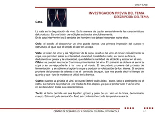 DESCRIPCION DEL TEMA Vino + Chile Cata. La cata es la degustación de vino. Es la manera de captar sensorialmente las características del producto. Es una fusión de múltiples estímulos simultáneamente. En la cata intervienen los 5 sentidos del hombre y se deben interpretar todos ellos. Oído:  el sonido al descorchar un vino puede darnos una primera impresión del cuerpo y estructura, al igual que el sonido al caer en la copa. Vista:  el color del vino y las “lágrimas” de la copa, residuo del vino al mover circularmente la copa, nos permiten saber su intensidad, vivacidad, tonalidad o matiz, así como su fineza, deduciendo el grosor y la untuosidad, que delatan la cantidad  de alcoholo y azúcar en el vino. Olfato:  se pueden reconocer 3 aromas provenientes del vino. El  primario se obtiene al servir la copa y es correspondiente a la  uva y al mosto. El secundario proviene del proceso de fermentación  y se obtiene al agitar la copa y producir la volatización de los  éteres. El terciario proviene del proceso de crianza y es el  conocido bouquet, que nos puede decir el tiempo de guarda y que  tipo de madera se utilizó en la barrica. Gusto:  cuando se prueba el vino, se puede definir cuan ácido,  dulce, seco o astringente es el caldo. La manera de probar es  por medio de tres etapas, ya que al probar solo 1 vez el vino no se descubren todas sus características. Tacto:  el tacto permite ver sus liquidez, grosor y peso de un  vino en la boca, denominado cuerpo. Esto otorga la sensación  final, en combinación con la temperatura exacta. INVESTIGACION PREVIA DEL TEMA CENTRO DE DESARROLLO  Y DIFUSION  CULTURAL VITIVINICOLA 