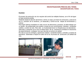 DESCRIPCION DEL TEMA Vino + Chile Control. El proceso de producción de vino requiere del control de múltiples factores, con el fin de lograr el mejor producto posible. Partiendo desde la elección del terreno o terroir, la cepa y el modo de conducción y poda de la vid, la  precisión de la vendimia, y el desarrollo y control de las  etapas de fermentación y crianza. Para lograr óptimos resultados en cada una de  las elecciones y procesos, se debe trabajar con un equipo  de profesionales que pueden a través de sus conocimientos, mantener  constantes análisis y control de todo. Para esto  es fundamental tener la infraestructura de laboratorios  adecuada y coherente con lo que se desea hacer. No es  necesaria la cantidad en situaciones de experimentación  enológica, sino que más bien el control y la calidad Por esto es que los enólogos y agrónomos realizan  constantes testeos, controles y pruebas de laboratorio  destinadas a mejorar el cultivo de la vid, el proceso de  producción y la calidad del vino. INVESTIGACION PREVIA DEL TEMA CENTRO DE DESARROLLO  Y DIFUSION  CULTURAL VITIVINICOLA 