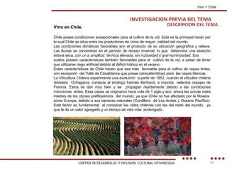 DESCRIPCION DEL TEMA Vino + Chile Vino en Chile. Chile posee condiciones excepcionales para el cultivo de la vid. Esta es la principal razón por lo cual Chile se sitúa entre los productores de vinos de mayor  calidad del mundo. Las condiciones climáticas favorables son el producto de su ubicación geográfica y relieve. Las lluvias se concentran en el periodo de receso invernal, lo que  determina una estación estival seca, con un a amplitud  térmica elevada, sin nubosidad y gran luminosidad. Sus suelos poseen características también favorables para el  cultivo de la vid, a pesar de tener que utilizarse riego artificial debido al déficit hídrico en el verano. Estas características de Chile hacen que sea más  favorable para el cultivo de cepas tintas, con excepción  del Valle de Casablanca que posee caracaterísticas para  las cepas blancas. La Viticultura Chilena experimenta una evolución  a partir de 1852, cuando el viticultor chileno Silvestre  Ochagavía, contacta al enólogo francés Bertrand, e importa  selectos cepajes de Francia. Estos se dan muy bien y se  propagan rápidamente debido a las condiciones mencionas  antes. Esas cepas se originaron hace más de 1 siglo y son  ahora las únicas vides madres de los clones prefiloxéricos  del mundo, ya que Chile no fue afectado por la filoxera  como Europa, debido a sus barreras naturales (Cordillera  de Los Andes y Oceano Pacífico). Este factor es fundamental  al comparar las vides chilenas con las del resto del mundo,  ya que le da un valor agregado y un tiempo de vida más  prolongado. INVESTIGACION PREVIA DEL TEMA CENTRO DE DESARROLLO  Y DIFUSION  CULTURAL VITIVINICOLA 