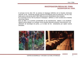 DESCRIPCION DEL TEMA Vino + Chile A principio de los años ‘80, se produce el despegue definitivo de la industria vitivinícola nacional, al ser  introducido grandes avances tecnológicos para la producción  de vino. Eso hasta que la crisis de los años 1983-1984 provoca la reorientación de la industria. En el principio de los ‘90 se produce el despegue  definitivo a nivel mundial de la industria vitivinícola chilena. Esto se debe a un aumento considerable en las exportaciones  debido a una excelente  relación precio-calidad, a un enfoque  de la industria nacional a producir vinos premium, a la utilización de tecnología de punta, y a la labor de los  empresarios por captar nuevos mercados. INVESTIGACION PREVIA DEL TEMA CENTRO DE DESARROLLO  Y DIFUSION  CULTURAL VITIVINICOLA 
