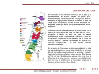 DESCRIPCION DEL TEMA Vino + Chile El desarrollo de la industria vitivinícola en el país y el establecimiento de nuevos viñedos en zonas que  tradicionalmente habían tenido otro uso agrícola, llevó al  Ministerio de Agricultura a modificar el Decreto N° 464,  de 1994, sobre zonificación vitícola, el que establece las  Regiones, Valles y/o Áreas que pueden señalarse en las  etiquetas. Los aspectos que más destacan es la incorporación  en la región de Aconcagua del valle de San Antonio como  subregión y dentro de ésta del valle de Leyda. Precisamente  en las localidades de Lo Abarca y Leyda, en la vertiente  occidental de la cordillera de la costa, se pueden apreciar  nuevas plantaciones en laderas con distintas orientaciones,  lo que permite distintas exposiciones a la luz. En la región de Aconcagua también se estableció  el valle del Marga-Marga como nueva área vitícola. En la  zona de Olmué (conocida ampliamente por su actividad  frutícola) hay experiencias con algunas cepas, siendo  Chardonnay y Pinot noir las más adecuadas, ya que esta  zona tiene la influencia de la brisa marina y una gran  amplitud térmica, pero no tiene el problema de la nubosidad  propia de la costa por encontrarse a mayor altitud. CENTRO DE DESARROLLO  Y DIFUSION  CULTURAL VITIVINICOLA 