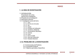INDICE LA IDEA DE INVESTIGACIÓN  1.1 INTRODUCCIÓN  Presentación de la idea.  Aporte de la investigación.  1.2 Propósito de la Investigación  1.3 Descripción del tema  1.3.1 Investigación previa del tema 1.3.1.1  Vino 1.3.1.2  El Vino en el mundo 1.3.1.3  Vid 1.3.1.4  Cepas 1.3.1.5  Proceso de Vinificación 1.3.1.6  Vendimia y Molienda 1.3.1.7  Fermentación Alcohólica 1.3.1.8  Crianza 1.3.1.9  Cava 1.3. 2.1 Vino en Chile 1.3.2.2  Zona de Producción 1.3.2.3  Industria Nacional 2. EL PROBLEMA DE LA INVESTIGACIÓN  2.1 Condicionantes del Problema 2.2 La necesidad Existente 2.2.1 Objetivos generales y Específicos CENTRO DE DESARROLLO  Y DIFUSION  CULTURAL VITIVINICOLA 