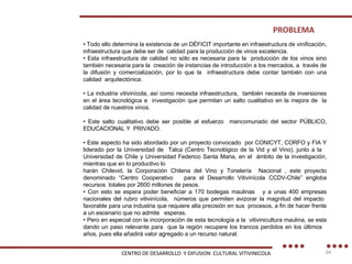 •  Todo ello determina la existencia de un DÉFICIT importante en infraestructura de vinificación, infraestructura que debe ser de  calidad para la producción de vinos excelencia. •  Esta infraestructura de calidad no sólo es necesaria para la  producción de los vinos sino también necesaria para la  creación de instancias de introducción a los mercados, a  través de la difusión y comercialización, por lo que la  infraestructura debe contar también con una calidad  arquitectónica. •  La industria vitivinícola, así como necesita infraestructura,  también necesita de inversiones en el área tecnológica e  investigación que permitan un salto cualitativo en la mejora de  la calidad de nuestros vinos. •  Este salto cualitativo debe ser posible al esfuerzo  mancomunado del sector PÚBLICO, EDUCACIONAL Y  PRIVADO. •  Este aspecto ha sido abordado por un proyecto convocado  por CONICYT, CORFO y FIA Y liderado por la Universidad de  Talca (Centro Tecnológico de la Vid y el Vino), junto a la  Universidad de Chile y Universidad Federico Santa Maria, en el  ámbito de la investigación, mientras que en lo productivo lo harán Chilevid, la Corporación Chilena del Vino y Tonelería  Nacional , este proyecto denominado “Centro Cooperativo  para el Desarrollo Vitivinícola CCDV-Chile” engloba recursos  totales por 2600 millones de pesos. •  Con esto se espera poder beneficiar a 170 bodegas maulinas  y a unas 400 empresas nacionales del rubro vitivinícola,  números que permiten avizorar la magnitud del impacto  favorable para una industria que requiere alta precisión en sus  procesos, a fin de hacer frente a un escenario que no admite  esperas. •  Pero en especial con la incorporación de esta tecnología a la  vitivinicultura maulina, se esta dando un paso relevante para  que la región recupere los trancos perdidos en los últimos  años, pues ella añadirá valor agregado a un recurso natural. PROBLEMA CENTRO DE DESARROLLO  Y DIFUSION  CULTURAL VITIVINICOLA 
