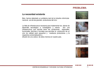 La necesidad existente Bien, hemos detectado un problema real de la industria vitivinícola  nacional  una de las grandes  productoras del vino: La falta de infraestructura necesaria para implementar los  planes de desarrollo tecnológico e investigativo y menos  aún una infraestructura que permita tener las condiciones  espaciales, funcionales, técnicas y formales que permitan la  producción de un vino de calidad para pequeños y  medianos productores, y la respectiva comercialización y difusión de una cultura  de estos mismos en nuestro pais. PROBLEMA CENTRO DE DESARROLLO  Y DIFUSION  CULTURAL VITIVINICOLA 