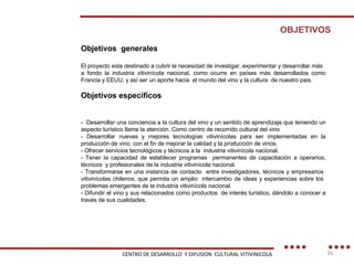 OBJETIVOS Objetivos  generales  El proyecto esta destinado a cubrir la necesidad de investigar, experimentar y desarrollar más a fondo la industria vitivinícola nacional, como ocurre en países más desarrollados como Francia y EEUU, y así ser un aporte hacia  el mundo del vino y la cultura  de nuestro pais. Objetivos específicos -  Desarrollar una conciencia a la cultura del vino y un sentido de aprendizaje que teniendo un aspecto turístico llame la atención. Como centro de recorrido cultural del vino - Desarrollar nuevas y mejores tecnologías vitivinícolas para ser implementadas en la producción de vino, con el fin de mejorar la calidad y la producción de vinos. - Ofrecer servicios tecnológicos y técnicos a la  industria vitivinícola nacional. - Tener la capacidad de establecer programas  permanentes de capacitación a operarios, técnicos  y profesionales de la industria vitivinícola nacional. - Transformarse en una instancia de contacto  entre investigadores, técnicos y empresarios  vitivinícolas chilenos, que permita un amplio  intercambio de ideas y experiencias sobre los  problemas emergentes de la industria vitivinícola nacional. - Difundir el vino y sus relacionados como productos  de interés turístico, dándolo a conocer a través de sus cualidades. CENTRO DE DESARROLLO  Y DIFUSION  CULTURAL VITIVINICOLA 