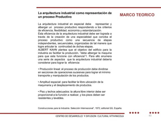 La arquitectura industrial como representación de un proceso Productivo  La arquitectura industrial en especial debe  representar y albergar un  proceso productivo respondiendo a los criterios de eficiencia, flexibilidad, economía y estandarización. Esta eficiencia de la arquitectura industrial debe ser lograda a través de la creación de una especialidad que conciba el proceso productivo como una secuencia de etapas independientes, secuenciales, organizadas de tal manera que logre articular la  continuidad de dichas etapas. ALBERT KAHN plantea que el objetivo del edificio para la industria es facilitar la producción, “debe albergar la maquina para que esta funcione con eficiencia”1. Para ello enumera una serie de aspectos  que la arquitectura industrial debería considerar para lograr la  eficiencia: •  Producción lineal: el proceso de producción debe dividirse en secciones de operaciones sucesivas para lograr el mínimo transporte y manipulación de los productos. •  Amplitud espacial: para facilitar la libre ubicación de la maquinaria y el desplazamiento de productos. •  Piso y techos adecuados: la altura libre interior debe ser proporcional a la función a realizar, y los pisos deben ser resistentes y lavables. MARCO TEORICO Construcciones para la Industria. Selección Internacional”, 1972, editorial GG, España. CENTRO DE DESARROLLO  Y DIFUSION  CULTURAL VITIVINICOLA 