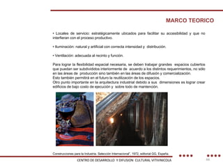 •  Locales de servicio: estratégicamente ubicados para facilitar su accesibilidad y que no interfieran con el proceso productivo. •  Iluminación: natural y artificial con correcta intensidad y  distribución. •  Ventilación: adecuada al recinto y función. Para lograr la flexibilidad espacial necesaria, se deben trabajar grandes  espacios cubiertos que puedan ser subdivididos interiormente de  acuerdo a los distintos requerimientos, no sólo en las áreas de  producción sino también en las áreas de difusión y comercialización. Esto también permitirá en el futuro la reutilización de los espacios. Otro punto importante en la arquitectura industrial debido a sus  dimensiones es lograr crear edificios de bajo costo de ejecución y  sobre todo de mantención. MARCO TEORICO Construcciones para la Industria. Selección Internacional”, 1972, editorial GG, España. CENTRO DE DESARROLLO  Y DIFUSION  CULTURAL VITIVINICOLA 
