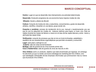 CENTRO DE DESARROLLO  Y DIFUSION  CULTURAL VITIVINICOLA MARCO CONCEPTUAL Lagar:  para pisar y estrujar la uva Cubería:  sala de cubas de fermentación Bodega:  sala de guarda de los vinos durante primer año. Cava o Subterráneo:  sala de guarda de vinos de mas de un año Cosecha o vendimia:  proceso de recolección de la uva, manual o mecánicamente una vez que la uva ha adquirido los niveles de  madurez óptimos para lograr un buen vino. Esto se realiza durante los meses de febrero a marzo en el caso de las cepas blancas y entre  marzo y abril para las cepas tintas.  Vinificación:  conjunto de procesos que dan al vino en bruto la limpidez, estabilidad y equilibrio de sus características organolépticas que permiten envasarlo y consumirlo. Centro:  Lugar en que se desarrolla más intensamente una actividad determinada. Desarrollo:  Evolución progresiva de una economía hacia mejores niveles de vida Difusión:  Acción y efecto de difundir Cultura:  Conjunto de modos de vida y costumbres, conocimientos y grado de desarrollo artístico, científico, industrial, en una época, grupo social, etc. Vino Chileno  como un producto, objetivo que está encaminado por lograrse, sin embargo ha sido lento ya que no existe una buena estrategia de marketing del Vino Chileno, sino que estrategias individuales de las empresas vitivinícolas que promocionan mas su marca que el producto Vino Chileno. Definiciones de la real Academia. 