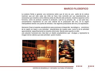 MARCO FILOSOFICO La postura frente a generar una conciencia sobre que el vino es una  parte de la cultura nacional, que por esto cada ves chile se hace mas conocido por sus exportaciones, es necesarios que nosotros como chilenos antes de difundir este producto, nosotros sepamos como funciona, como se produce, quienes lo producen, cual es su proceso, etc  y que para eso, concentremos importancia en una ruta cultural de la producción del vino, en la región metropolitana siendo una puerta de entrada a  las regiones productoras del vino y la exportación. Asimismo Crear el soporte arquitectónico para promover el desarrollo  tecnológico y  económico de la región en base a una actividad  característica de nuestro país, como lo es la actividad agroindustrial  específicamente la industria vitivinícola. Siendo este soporte no sólo una solución funcional sino más bien un diseño arquitectónico que  divulgue y represente la imagen de los valores que esta actividad  quiere mostrar. CENTRO DE DESARROLLO  Y DIFUSION  CULTURAL VITIVINICOLA 