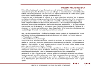 PRESENTACION DEL IDEA El vino chileno ha alcanzado un lugar destacado dentro de la industria vitivinícola internacional. Se ha destacado con productos de calidad y más que nada por su excelente relación precio-calidad. Los factores climáticos y geográficos han sido claves para la producción de vides de calidad mundial, junto con la apuesta de empresarios por apoyar el rubro e invertir en él. El desarrollo que ha evidenciado la industria se ha visto influenciado netamente por los aportes  ecnológicos introducidos a los procesos. Esto se ha manifestado en los aumentos de las exportaciones, plantaciones y producción de vino, como así también en la calidad de los vinos producidos en el país. La alta competitividad del mercado vitivinícola, a nivel nacional y mundial, obliga a los empresarios a desarrollar la industria y mantenerse al día con las tecnologías desarrolladas. Es así como las viñas emergentes se han ido agrupando en asociaciones, como Chilevid, Chilevinos, Viñas de Colchagua SA, y otras, para así estar comprometidos con el desarrollo y difusión del vino, considerando las exigencias establecidas por el mercado internacional y la competencia nacional. Pese a las ventajas geográficas y climáticas, y contando además con vinos de alta calidad, Chile carece de 2 factores fundamentales para seguir desarrollándose como país vinícola, y así mejorar sus vinos: 1. Falta de Cultura enológica 2. Falta de infraestructura y tecnología especializada en el desarrollo vitivinícola  (centros de desarrollo)  El crecimiento exige que estos 2 factores se  cubran para asegurar la expansión de la industria vitivinícola  nacional a los mercados más exigentes a nivel mundial, y  así poder competir con vinos Premium, de la mejor calidad  posible, contra países de gran tradición como Francia o  Australia. Es a partir de esto que el desarrollo de un centro  especializado, en donde se unan los conceptos de investigación y desarrollo, con el de difusión, fomentar y promover,  sería un gran aporte a la  Industria vitivinícola nacional,  como así también al turismo nacional, y la cultura nacional. La calidad de un vino y el desarrollo de la industria  se basa en una variedad de factores, los cuales son  fundamentales a lo hora del resultado de un vino. Cada  uno de estos factores requieren de estudios específicos,  como también de tecnología, lo que mantiene a Chile a un  paso de  Consolidarse dentro de los mejores países  productores del mundo, por lo que un Centro especializado  sería un gran aporte. CENTRO DE DESARROLLO  Y DIFUSION  CULTURAL VITIVINICOLA 