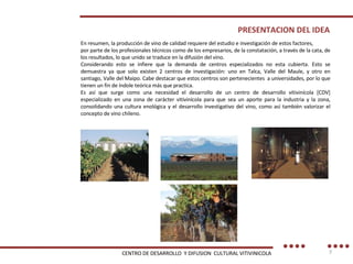 En resumen, la producción de vino de calidad requiere del estudio e investigación de estos factores, por parte de los profesionales técnicos como de los empresarios, de la constatación, a través de la cata, de los resultados, lo que unido se traduce en la difusión del vino. Considerando esto se infiere que la demanda de centros especializados no esta cubierta. Esto se demuestra ya que solo existen 2 centros de investigación: uno en Talca, Valle del Maule, y otro en santiago, Valle del Maipo. Cabe destacar que estos centros son pertenecientes  a universidades, por lo que tienen un fin de índole teórica más que practica. Es así que surge como una necesidad el desarrollo de un centro de desarrollo vitivinícola [CDV] especializado en una zona de carácter vitivinícola para que sea un aporte para la industria y la zona, consolidando una cultura enológica y el desarrollo investigativo del vino, como así también valorizar el concepto de vino chileno. PRESENTACION DEL IDEA CENTRO DE DESARROLLO  Y DIFUSION  CULTURAL VITIVINICOLA 