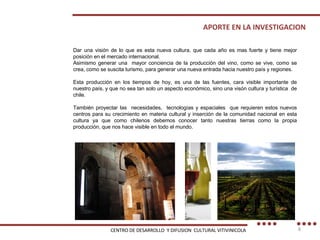 APORTE EN LA INVESTIGACION Dar una visión de lo que es esta nueva cultura, que cada año es mas fuerte y tiene mejor posición en el mercado internacional. Asimismo generar una  mayor conciencia de la producción del vino, como se vive, como se crea, como se suscita turismo, para generar una nueva entrada hacia nuestro país y regiones. Esta producción en los tiempos de hoy, es una de las fuentes, cara visible importante de nuestro país, y que no sea tan solo un aspecto económico, sino una visón cultura y turística  de chile. También proyectar las  necesidades,  tecnologías y espaciales  que requieren estos nuevos centros para su crecimiento en materia cultural y inserción de la comunidad nacional en esta cultura ya que como chilenos debemos conocer tanto nuestras tierras como la propia producción, que nos hace visible en todo el mundo.  CENTRO DE DESARROLLO  Y DIFUSION  CULTURAL VITIVINICOLA 
