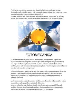Positivar es invertir nuevamente esta situación, haciendo que las partes mas
iluminadas de la realidad (partes más oscuras del negativo), vuelvan a aparecer como
las más iluminadas, esta vez en papel fotográfico.
En otras palabras, una vez revelada la película, el término "positivado" se refiere a
todo el proceso mediante el cual, la imagen es transferida a un soporte de papel.




                      FOTOMECANICA
Se le llama fotomecánica a la técnica para obtener transparencias negativas o
positivas de dibujos, fotografías y textos. Que servirán en primer lugar para hacer
una copia exacta en la plancha, estando en pleno contacto con ella. Se le conoce
también, como la técnica de elaboración de negativos y positivos para su reproducción
por diferentes medios de impresión.

El llamado Negativo, se obtiene de películas fotosensibles que contienen el elemento
sensible a la luz denominado: Halogenuro de Plata. Sales de Plata microscópica,
obtenida de la misma plata aprovechando su propiedad de ennegrecimiento al
contacto con la luz.

Las transparencias que se denominan fotolitos, son elementos indispensables para la
impresión en talleres gráficos, utilizando diferentes
técnicas: offset, huecograbado, serigrafía…Con la nueva tecnología CTP llamada
también directo a plancha aplicado al offset, elimina los fotolitos en los pasos de
producción de prensa, aseguran un mejor registro en los trabajos
 