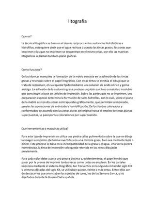 litografia

Que es?

La técnica litográfica se basa en el desvío recíproco entre sustancias hidrofóbicas e
hidrofilias, esto quiere decir que el agua rechaza o acepta las tintas grasas; las zonas que
imprimen y las que no imprimen se encuentran en el mismo nivel, por ello las matrices
litográficas se llaman también plano gráficas.



Como funciona?

En las técnicas manuales la formación de la matriz consiste en la adhesión de las tintas
grasas y resinosas sobre el papel litográfico. Con estas tintas se efectúa el dibujo que se
trata de reproducir, el cual queda fijado mediante una solución de ácido nítrico y goma
arábiga. La adhesión de la sustancia grasa produce un jabón calcáreo o metálico insoluble
que constituye la base de señales de impresión. Sobre las partes que no se imprimen, una
preparación especial determina la formación de sales hidrofilas, con lo cual, sobre el plano
de la matriz existen dos zonas contrapuestas gráficamente, que permiten la impresión,
previas las operaciones de entintado y humidificación. De los fondos coloreados y
conformados de acuerdo con las zonas claras del original hasta el empleo de tintas planas
superpuestas, se pasó por las coloraciones por superposición.



Que herramientas o maquinas utiliza?

Para este tipo de impresión se utiliza una piedra caliza pulimentada sobre la que se dibuja
la imagen a imprimir (de forma invertida) con una materia grasa, bien sea mediante lápiz o
pincel. Este proceso se basa en la incompatibilidad de la grasa y el agua. Una vez la piedra
humedecida, la tinta de impresión solo queda retenida en las zonas dibujadas
previamente.

Para cada color debe usarse una piedra distinta y, evidentemente, el papel tendrá que
pasar por la prensa de imprimir tantas veces como tintas se empleen. En los carteles
impresos mediante el sistema litográfico, tan frecuentes en la segunda mitad del siglo XIX
y primeras décadas del siglo XX, se utilizaban quince, veinte o más tintas. Entre ellos son
de destacar los que anunciaban las corridas de toros, los de las Semana Santa, y los
diseñados durante la Guerra Civil española.
 