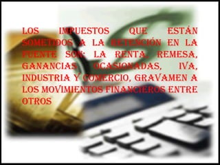 Los impuestos que están sometidos a la retención en La fuente son: la renta, remesa, ganancias ocasionadas, IVA, industria y comercio, gravamen a los movimientos financieros entre otros