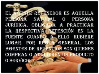 El agente retenedor es aquella Persona natural o Persona jurídica, obligada a practicar la respectiva retención en la fuente cuando a ello hubiere lugar. Por regla general, los Agentes de retención son quienes compran o adquieren un producto o servicio.