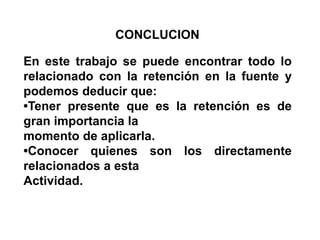 CONCLUCIONEn este trabajo se puede encontrar todo lo relacionado con la retención en la fuente y podemos deducir que:•Tener presente que es la retención es de gran importancia lamomento de aplicarla.•Conocer quienes son los directamente relacionados a esta Actividad.