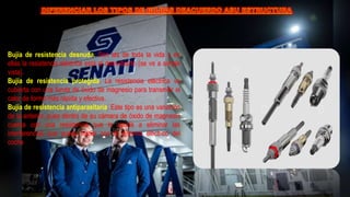 Bujía de resistencia desnuda. Son las de toda la vida y en
ellas la resistencia eléctrica está al descubierto (se ve a simple
vista).
Bujía de resistencia protegida. La resistencia eléctrica va
cubierta con una funda de óxido de magnesio para transmitir el
calor de forma más rápida y efectiva.
Bujía de resistencia antiparasitaria. Este tipo es una variación
de la anterior, pues dentro de su cámara de óxido de magnesio
cuenta con una resistencia que le ayuda a eliminar las
interferencias que pueda haber con el sistema eléctrico del
coche
 