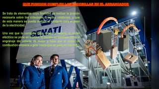 Se trata de elementos cuya finalidad es realizar la presión
necesaria sobre los colectores o anillos rotatorios, y que
de esta manera se pueda realizar el contacto para el paso
de la electricidad.
Una vez que la corriente llega desde la batería, el motor
eléctrico se pone en marcha. El bendix se desplaza hacia el
engranaje del volante de motor y hace que el motor de
combustión empiece a girar hasta que se pone en marcha.
 