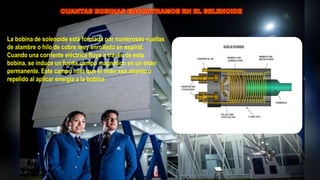 La bobina de solenoide está formada por numerosas vueltas
de alambre o hilo de cobre muy enrollado en espiral.
Cuando una corriente eléctrica fluye a través de esta
bobina, se induce un fuerte campo magnético en un imán
permanente. Este campo hará que el imán sea atraído o
repelido al aplicar energía a la bobina
 