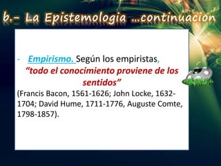 - Empirismo. Según los empiristas,
“todo el conocimiento proviene de los
sentidos”
(Francis Bacon, 1561-1626; John Locke, 1632-
1704; David Hume, 1711-1776, Auguste Comte,
1798-1857).
b.- La Epistemologia …continuacion
 