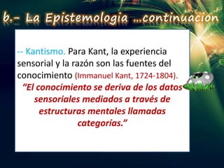 -- Kantismo. Para Kant, la experiencia
sensorial y la razón son las fuentes del
conocimiento (Immanuel Kant, 1724-1804).
“El conocimiento se deriva de los datos
sensoriales mediados a través de
estructuras mentales llamadas
categorías.”
b.- La Epistemologia …continuacion
 