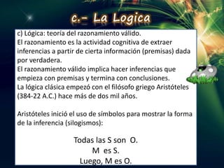 c) Lógica: teoría del razonamiento válido.
El razonamiento es la actividad cognitiva de extraer
inferencias a partir de cierta información (premisas) dada
por verdadera.
El razonamiento válido implica hacer inferencias que
empieza con premisas y termina con conclusiones.
La lógica clásica empezó con el filósofo griego Aristóteles
(384-22 A.C.) hace más de dos mil años.
Aristóteles inició el uso de símbolos para mostrar la forma
de la inferencia (silogismos):
Todas las S son O.
M es S.
Luego, M es O.
c.- La Logica
 