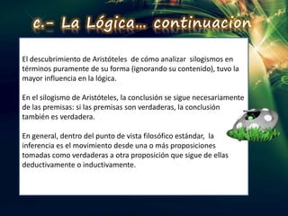 El descubrimiento de Aristóteles de cómo analizar silogismos en
términos puramente de su forma (ignorando su contenido), tuvo la
mayor influencia en la lógica.
En el silogismo de Aristóteles, la conclusión se sigue necesariamente
de las premisas: si las premisas son verdaderas, la conclusión
también es verdadera.
En general, dentro del punto de vista filosófico estándar, la
inferencia es el movimiento desde una o más proposiciones
tomadas como verdaderas a otra proposición que sigue de ellas
deductivamente o inductivamente.
c.- La Lógica… continuacion
 